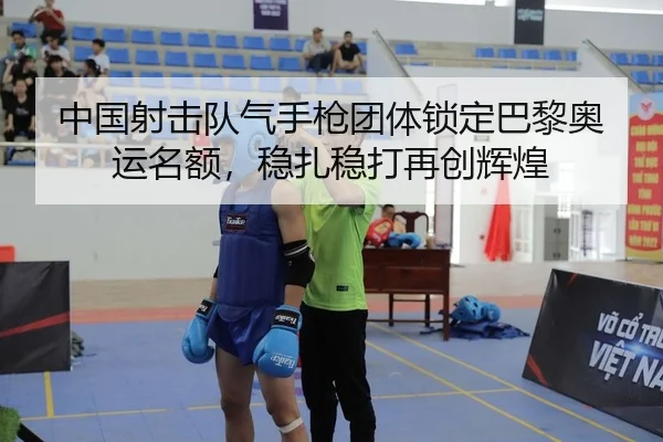 中国射击队气手枪团体锁定巴黎奥运名额，稳扎稳打再创辉煌